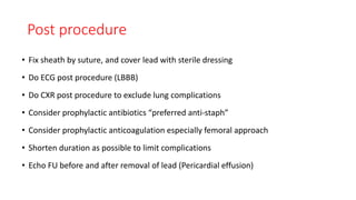 Post procedure
• Fix sheath by suture, and cover lead with sterile dressing
• Do ECG post procedure (LBBB)
• Do CXR post procedure to exclude lung complications
• Consider prophylactic antibiotics “preferred anti-staph”
• Consider prophylactic anticoagulation especially femoral approach
• Shorten duration as possible to limit complications
• Echo FU before and after removal of lead (Pericardial effusion)
 