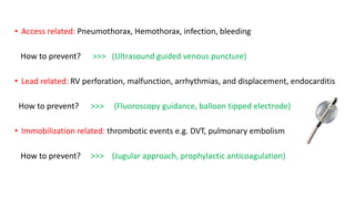 • Access related: Pneumothorax, Hemothorax, infection, bleeding
How to prevent? >>> (Ultrasound guided venous puncture)
• Lead related: RV perforation, malfunction, arrhythmias, and displacement, endocarditis
How to prevent? >>> (Fluoroscopy guidance, balloon tipped electrode)
• Immobilization related: thrombotic events e.g. DVT, pulmonary embolism
How to prevent? >>> (Jugular approach, prophylactic anticoagulation)
 