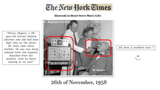 “Pincus Shapiro, a 76-
year-old retired clothing
salesman who had had been
kept alive on the device
for more than three
months. He was now being
released from the hospital,
detached from the
machine, with his heart
beating on its own”
Mr. Shapiro
Dr. Seymour Furman
Pacemaker !
26th of November, 1958
We have 2 problems here ?
 