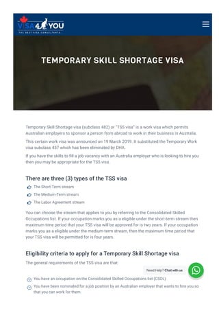 TEMPORARY SKILL SHORTAGE VISA
Temporary Skill Shortage visa (subclass 482) or “TSS visa” is a work visa which permits
Australian employers to sponsor a person from abroad to work in their business in Australia.
This certain work visa was announced on 19 March 2019. It substituted the Temporary Work
visa subclass 457 which has been eliminated by DHA.
If you have the skills to 몭ll a job vacancy with an Australia employer who is looking to hire you
then you may be appropriate for the TSS visa.
There are three (3) types of the TSS visa
You can choose the stream that applies to you by referring to the Consolidated Skilled
Occupations list. If your occupation marks you as a eligible under the short-term stream then
maximum time period that your TSS visa will be approved for is two years. If your occupation
marks you as a eligible under the medium-term stream, then the maximum time period that
your TSS visa will be permitted for is four years.
Eligibility criteria to apply for a Temporary Skill Shortage visa
The general requirements of the TSS visa are that:
The Short-Term stream

The Medium-Term stream

The Labor Agreement stream

You have an occupation on the Consolidated Skilled Occupations list (CSOL)

You have been nominated for a job position by an Australian employer that wants to hire you so
that you can work for them.

Need Help? Chat with us
 