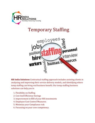 Temporary Staffing
HR India Solutions Contractual staffing approach includes assisting clients in
analyzing and improving their service delivery models, and identifying where
temp staffing can bring real business benefit. Our temp staffing business
solutions can help you in
1. Flexibility on Staffing
2. Cost And Efficiency Savings
3. Improvement in ROI of your HR investments
4. Employee Cost Control Measures
5. Minimize your Compliance risk
6. Focussing on your core competency
 