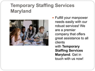 Temporary Staffing Services
Maryland
 Fulfill your manpower
needs easily with our
robust services! We
are a premier
company that offers
great assistance to all
clients
with Temporary
Staffing Services
Maryland. Get in
touch with us now!
 