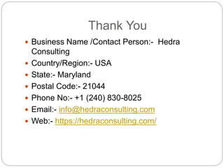 Thank You
 Business Name /Contact Person:- Hedra
Consulting
 Country/Region:- USA
 State:- Maryland
 Postal Code:- 21044
 Phone No:- +1 (240) 830-8025
 Email:- info@hedraconsulting.com
 Web:- https://hedraconsulting.com/
 