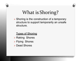 What is Shoring?
 Shoring is the construction of a temporary
structure to support temporarily an unsafe
structure.
Types of Shoring
 Raking Shores
 Flying Shores
 Dead Shores
 
