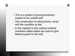  This is a system of giving temporary
support to an unsafe wall.
 The construction of raking shore, varies
with the condition at site.
 In this method In this method inclined
members called rakers are used to give
lateral support to the wall.
 