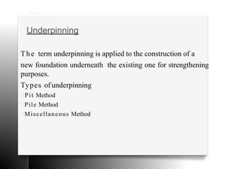 Underpinning
The term underpinning is applied to the construction of a
new foundation underneath the existing one for strengthening
purposes.
Types ofunderpinning
Pit Method
Pile Method
Miscellaneous Method
 
