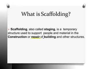 What is Scaffolding?
 Scaffolding, also called staging, is a temporary
structure used to support people and material in the
Construction or repair of building and other structures.
 