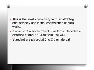  This is the most common type of scaffolding
and is widely use in the construction of brick
work..
 It consist of a single row of standards placed at a
distance of about 1.20m from the wall.
 Standard are placed at 2 to 2.5 m interval.
 