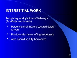 10
 Personnel shall have a secured safety
lanyard
 Provide safe means of ingress/egress
 Area should be fully barricaded
Temporary work platforms/Walkways
(Scaffolds and boards)
INTERSTITIAL WORK
 