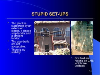 14
STUPID SET-UPS
STUPID SET-UPS
 The plank is
supported by an
extension
ladder, a closed
step ladder and
a straight
ladder.
 The guardrails
are not
acceptable.
 There is no
stability
 Scaffold are
resting on CHB,
which are
unstable
 