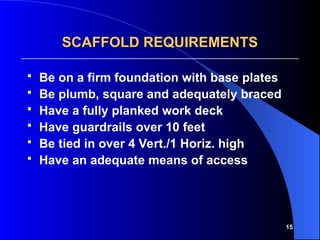 15
SCAFFOLD REQUIREMENTS
SCAFFOLD REQUIREMENTS
 Be on a firm foundation with base plates
 Be plumb, square and adequately braced
 Have a fully planked work deck
 Have guardrails over 10 feet
 Be tied in over 4 Vert./1 Horiz. high
 Have an adequate means of access
 
