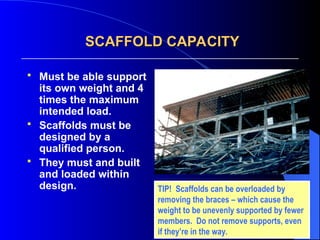 SCAFFOLD CAPACITY
SCAFFOLD CAPACITY
 Must be able support
its own weight and 4
times the maximum
intended load.
 Scaffolds must be
designed by a
qualified person.
 They must and built
and loaded within
design. TIP! Scaffolds can be overloaded by
removing the braces – which cause the
weight to be unevenly supported by fewer
members. Do not remove supports, even
if they’re in the way.
 
