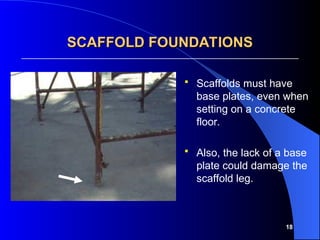 18
SCAFFOLD FOUNDATIONS
SCAFFOLD FOUNDATIONS
 Scaffolds must have
base plates, even when
setting on a concrete
floor.
 Also, the lack of a base
plate could damage the
scaffold leg.
 