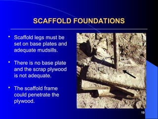 19
 Scaffold legs must be
set on base plates and
adequate mudsills.
 There is no base plate
and the scrap plywood
is not adequate.
 The scaffold frame
could penetrate the
plywood.
SCAFFOLD FOUNDATIONS
SCAFFOLD FOUNDATIONS
 