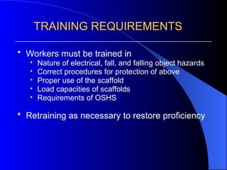 TRAINING REQUIREMENTS
TRAINING REQUIREMENTS
 Workers must be trained in
• Nature of electrical, fall, and falling object hazards
• Correct procedures for protection of above
• Proper use of the scaffold
• Load capacities of scaffolds
• Requirements of OSHS
 Retraining as necessary to restore proficiency
 