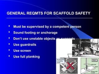 4
 Must be supervised by a competent person
 Sound footing or anchorage
 Don’t use unstable objects as supports
 Use guardrails
 Use screen
 Use full planking
GENERAL REQMTS FOR SCAFFOLD SAFETY
 