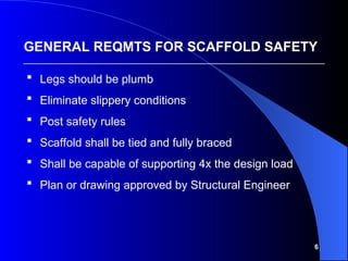 6
 Legs should be plumb
 Eliminate slippery conditions
 Post safety rules
 Scaffold shall be tied and fully braced
 Shall be capable of supporting 4x the design load
 Plan or drawing approved by Structural Engineer
GENERAL REQMTS FOR SCAFFOLD SAFETY
 