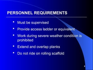 8
 Must be supervised
 Provide access ladder or equivalent
 Work during severe weather condition is
prohibited
 Extend and overlap planks
 Do not ride on rolling scaffold
PERSONNEL REQUIREMENTS
 