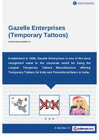 09953355932
A Member of
Gazelle Enterprises
(Temporary Tattoos)
www.temporarytattoo.in
Temporary Tattoos Promotional Tattoos Body Tattoos Tattoo Stickers Water Based
Tattoos Glow In Dark Tattoos Non Toxic Tattoos Kids Tattoos Cartoon Tattoos Printing
Services Heena Tattoos Temporary Tattoos Promotional Tattoos Body Tattoos Tattoo
Stickers Water Based Tattoos Glow In Dark Tattoos Non Toxic Tattoos Kids Tattoos Cartoon
Tattoos Printing Services Heena Tattoos Temporary Tattoos Promotional Tattoos Body
Tattoos Tattoo Stickers Water Based Tattoos Glow In Dark Tattoos Non Toxic Tattoos Kids
Tattoos Cartoon Tattoos Printing Services Heena Tattoos Temporary Tattoos Promotional
Tattoos Body Tattoos Tattoo Stickers Water Based Tattoos Glow In Dark Tattoos Non Toxic
Tattoos Kids Tattoos Cartoon Tattoos Printing Services Heena Tattoos Temporary
Tattoos Promotional Tattoos Body Tattoos Tattoo Stickers Water Based Tattoos Glow In
Dark Tattoos Non Toxic Tattoos Kids Tattoos Cartoon Tattoos Printing Services Heena
Tattoos Temporary Tattoos Promotional Tattoos Body Tattoos Tattoo Stickers Water Based
Tattoos Glow In Dark Tattoos Non Toxic Tattoos Kids Tattoos Cartoon Tattoos Printing
Services Heena Tattoos Temporary Tattoos Promotional Tattoos Body Tattoos Tattoo
Stickers Water Based Tattoos Glow In Dark Tattoos Non Toxic Tattoos Kids Tattoos Cartoon
Tattoos Printing Services Heena Tattoos Temporary Tattoos Promotional Tattoos Body
Tattoos Tattoo Stickers Water Based Tattoos Glow In Dark Tattoos Non Toxic Tattoos Kids
Tattoos Cartoon Tattoos Printing Services Heena Tattoos Temporary Tattoos Promotional
Tattoos Body Tattoos Tattoo Stickers Water Based Tattoos Glow In Dark Tattoos Non Toxic
Established in 1984, Gazelle Enterprises is one of the most
recognized name in the corporate world for being the
Largest Temporary Tattoos Manufacturers offering
Temporary Tattoos for Kids and Promotional Items in India.
 
