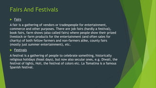 Fairs And Festivals
 Fairs
A fair is a gathering of vendors or tradespeople for entertainment,
commerce and other purpose...