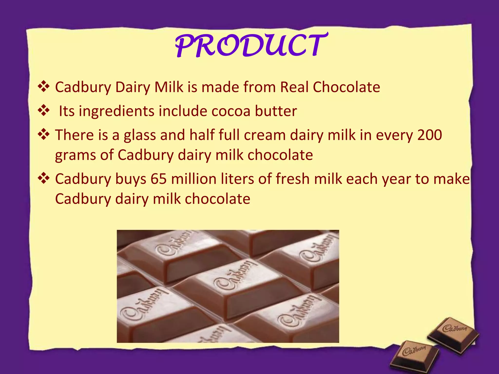 PRODUCT
 Cadbury Dairy Milk is made from Real Chocolate
 Its ingredients include cocoa butter
 There is a glass and half full cream dairy milk in every 200
grams of Cadbury dairy milk chocolate
 Cadbury buys 65 million liters of fresh milk each year to make
Cadbury dairy milk chocolate
 