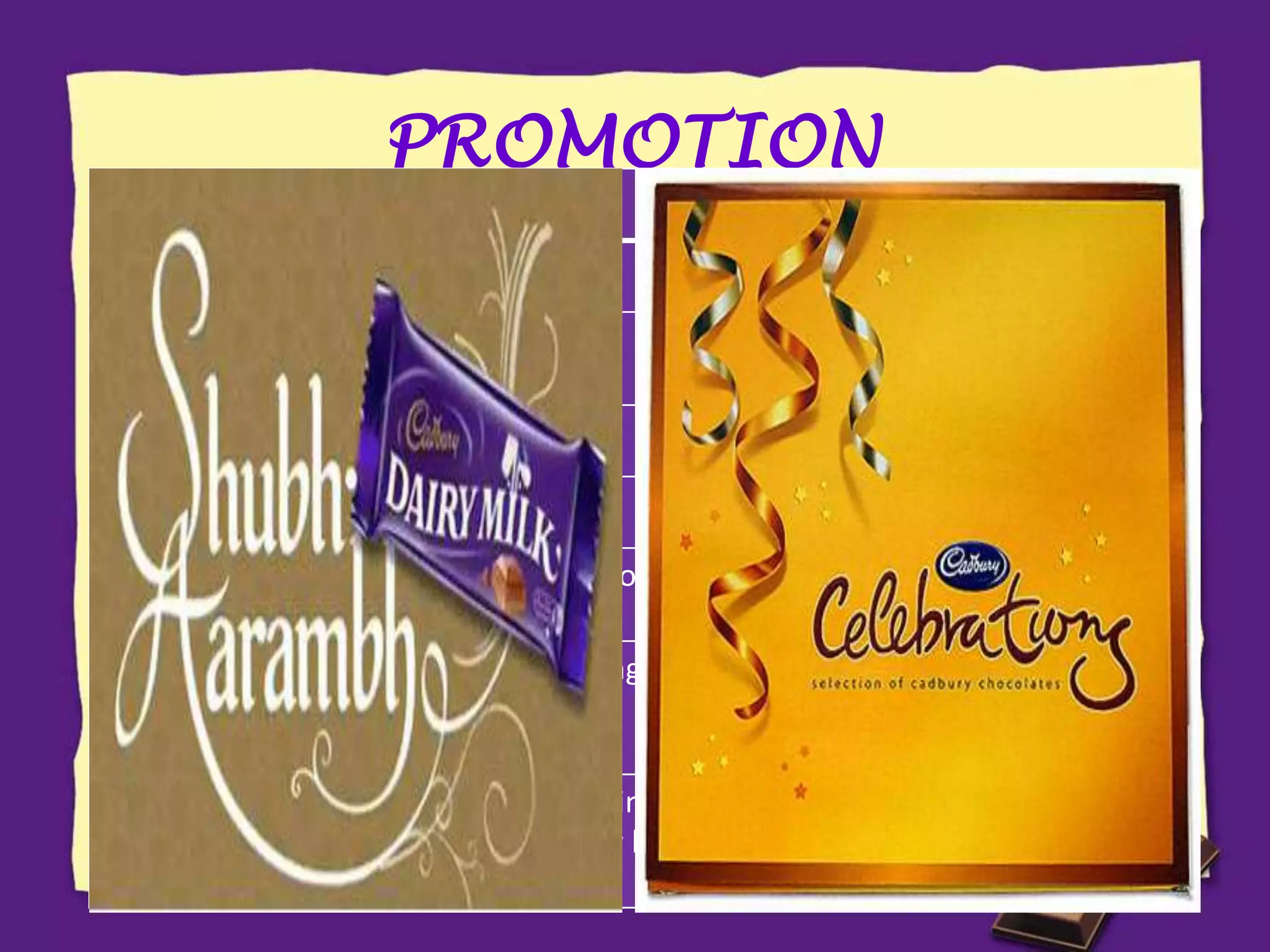 PROMOTION
CAMPAIGN TARGET
Real Taste of Life Child in adult
Khanewalon ko khane ka
bahana chahiye
Wider masses
Pappu Pass Ho Gaya Youngsters
Miss Palampur Rural masses
Kuch Meetha Ho Jaaye Conversion of sweet consumers to chocolate for
special occasions
Khane ke baad Meethe
mein Kuch Meetha Ho
Jaaye
Targeting the habit of Indians to have desserts
after meals
Shubh Aarambh Targeting the belief of Indians that anything
begun by having something sweet provides good
luck
 