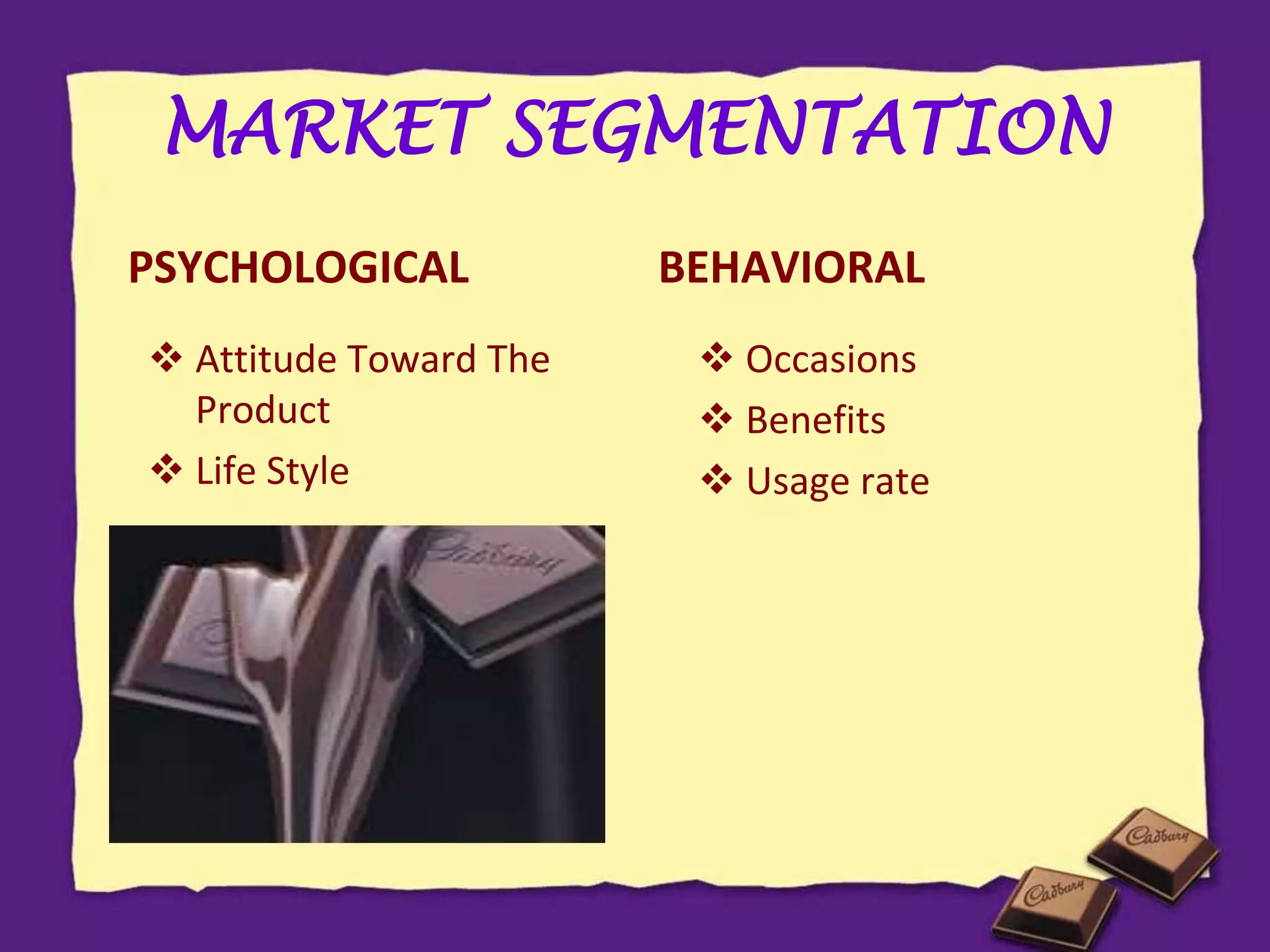 MARKET SEGMENTATION
PSYCHOLOGICAL
 Attitude Toward The
Product
 Life Style
BEHAVIORAL
 Occasions
 Benefits
 Usage rate
 