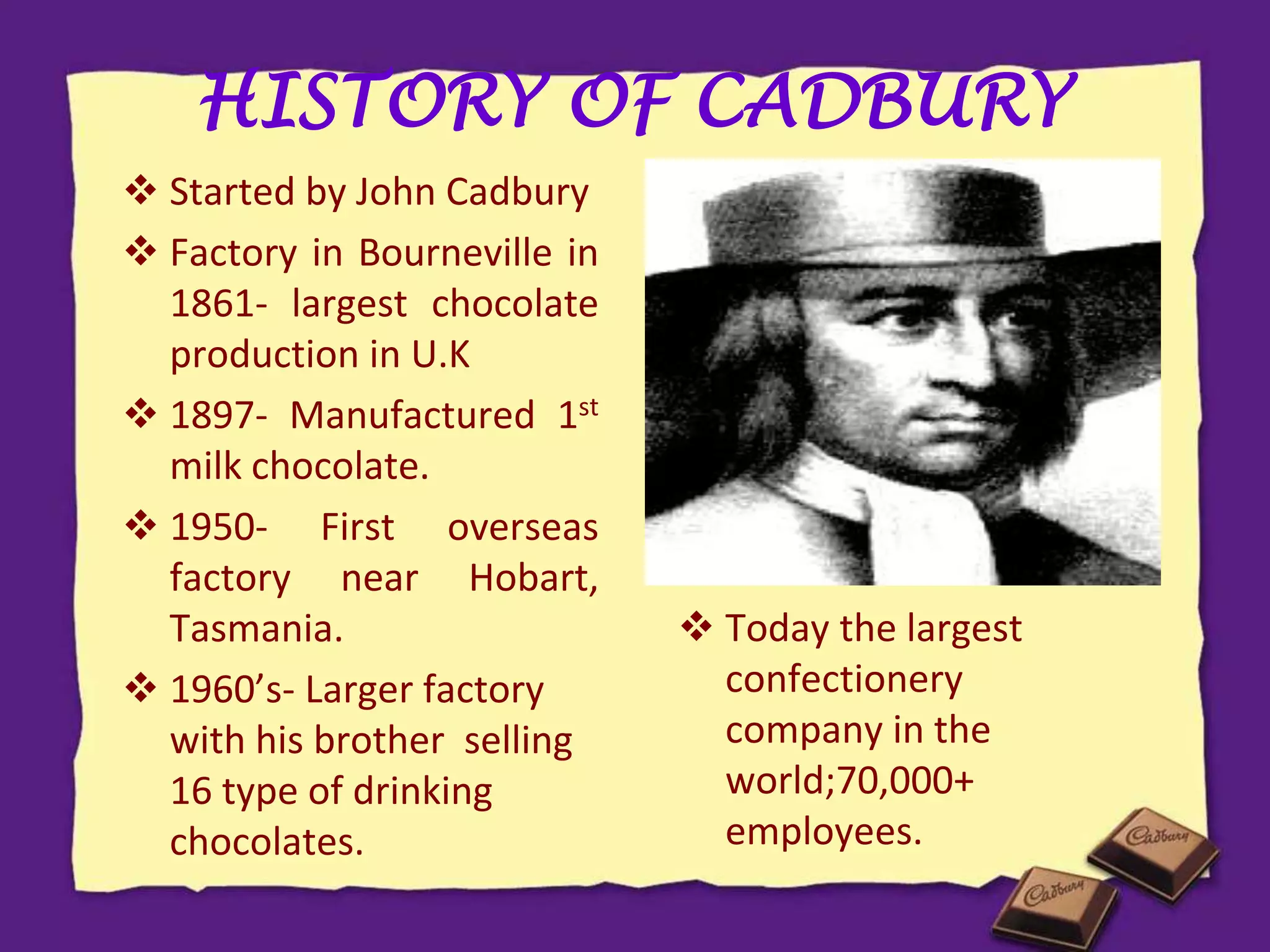 HISTORY OF CADBURY
 Started by John Cadbury
 Factory in Bourneville in
1861- largest chocolate
production in U.K
 1897- Manufactured 1st
milk chocolate.
 1950- First overseas
factory near Hobart,
Tasmania.
 1960’s- Larger factory
with his brother selling
16 type of drinking
chocolates.
 Today the largest
confectionery
company in the
world;70,000+
employees.
 