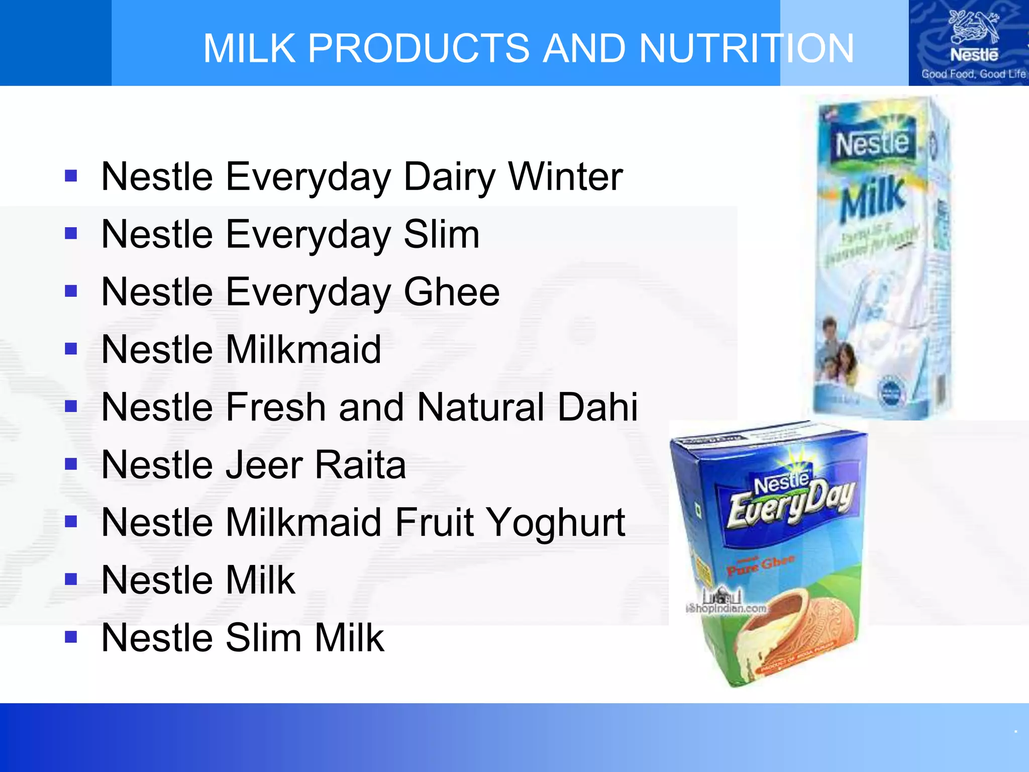 .
MILK PRODUCTS AND NUTRITION
 Nestle Everyday Dairy Winter
 Nestle Everyday Slim
 Nestle Everyday Ghee
 Nestle Milkmaid
 Nestle Fresh and Natural Dahi
 Nestle Jeer Raita
 Nestle Milkmaid Fruit Yoghurt
 Nestle Milk
 Nestle Slim Milk
 