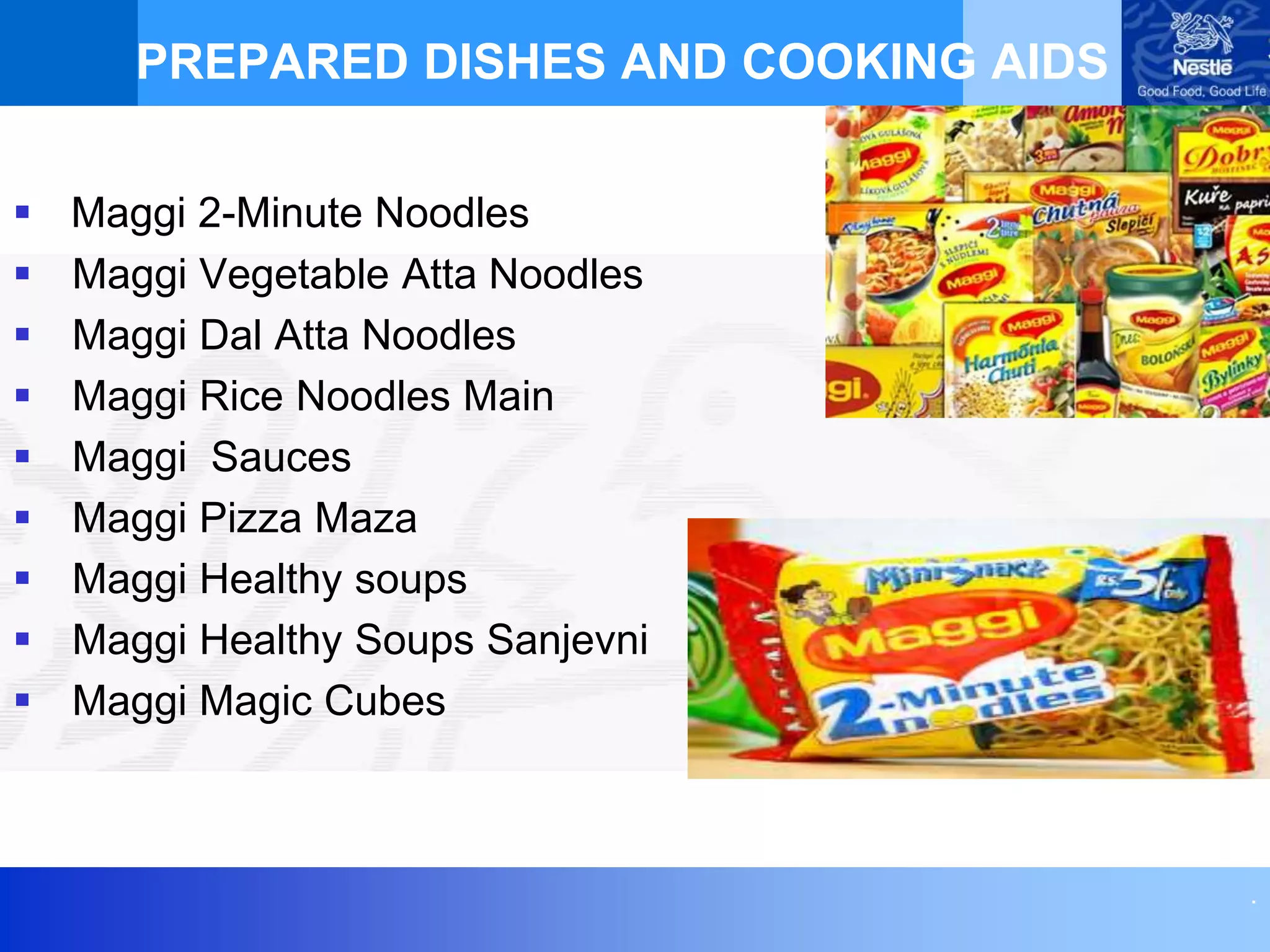 .
PREPARED DISHES AND COOKING AIDS
 Maggi 2-Minute Noodles
 Maggi Vegetable Atta Noodles
 Maggi Dal Atta Noodles
 Maggi Rice Noodles Main
 Maggi Sauces
 Maggi Pizza Maza
 Maggi Healthy soups
 Maggi Healthy Soups Sanjevni
 Maggi Magic Cubes
 