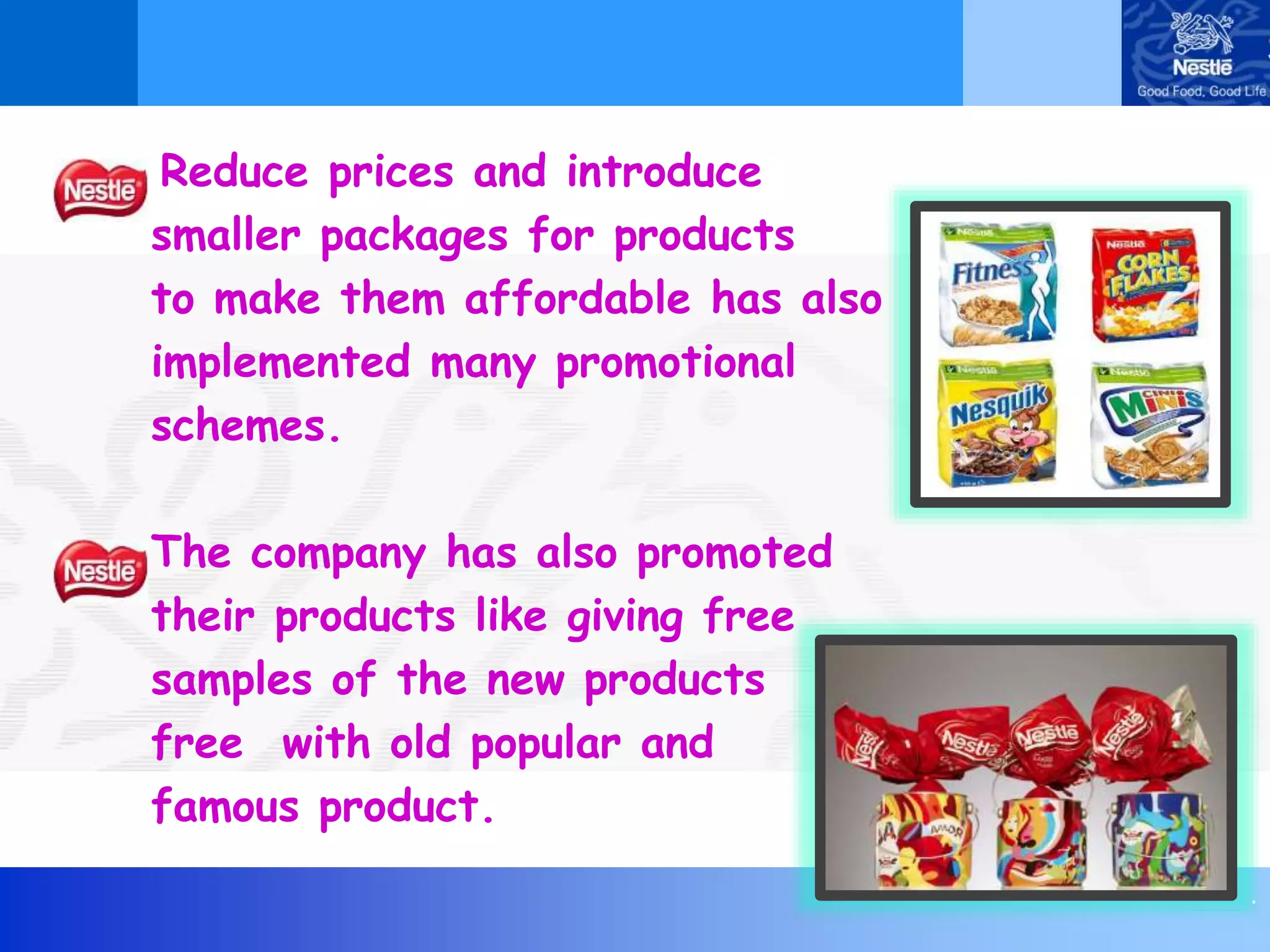 .
Reduce prices and introduce
smaller packages for products
to make them affordable has also
implemented many promotional
schemes.
The company has also promoted
their products like giving free
samples of the new products
free with old popular and
famous product.
 
