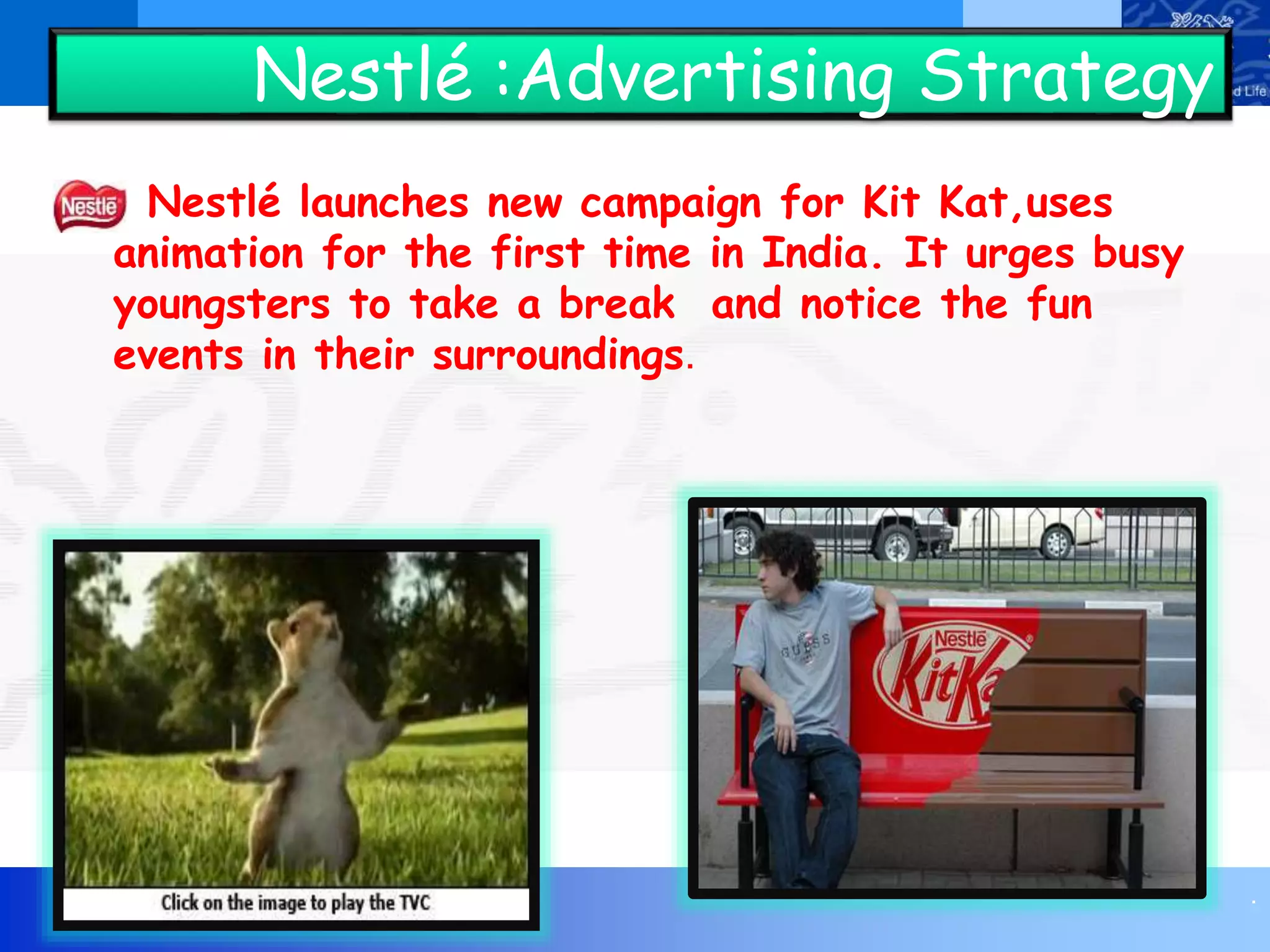 .
Nestlé :Advertising Strategy
Nestlé launches new campaign for Kit Kat,uses
animation for the first time in India. It urges busy
youngsters to take a break and notice the fun
events in their surroundings.
 