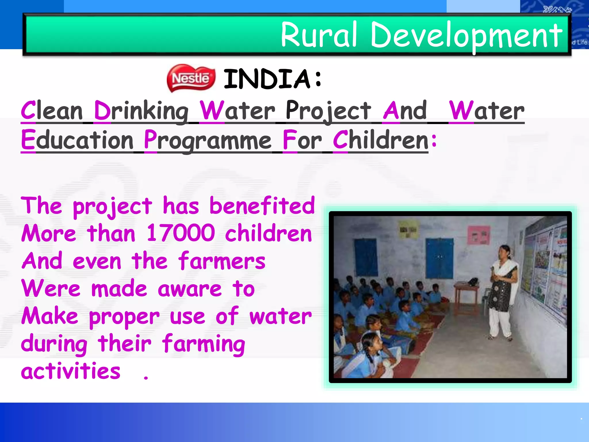 .
Rural Development
INDIA:
Clean Drinking Water Project And Water
Education Programme For Children:
The project has benefited
More than 17000 children
And even the farmers
Were made aware to
Make proper use of water
during their farming
activities .
 
