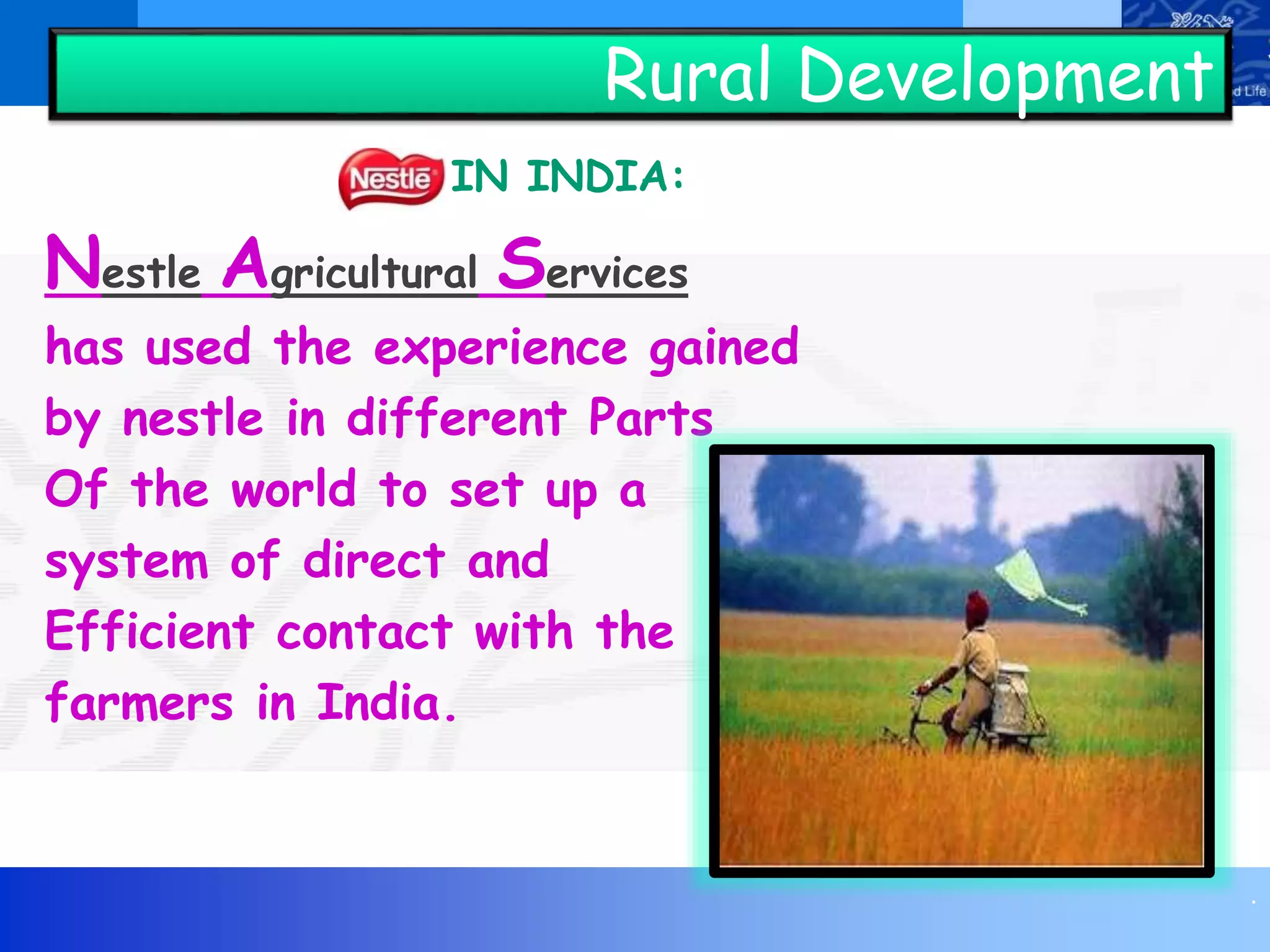 .
Rural Development
IN INDIA:
Nestle Agricultural Services
has used the experience gained
by nestle in different Parts
Of the world to set up a
system of direct and
Efficient contact with the
farmers in India.
 