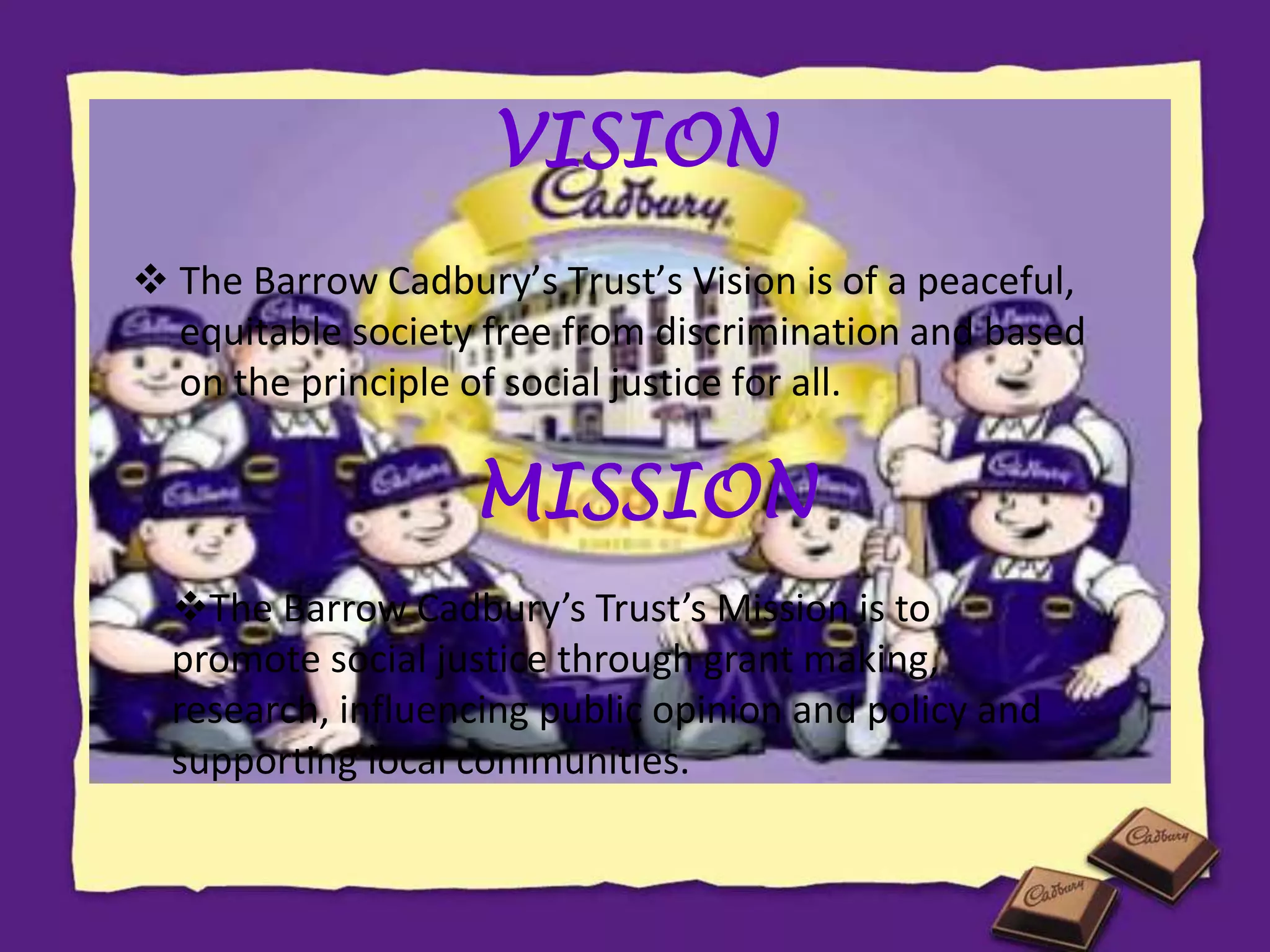 VISION
 The Barrow Cadbury’s Trust’s Vision is of a peaceful,
equitable society free from discrimination and based
on the principle of social justice for all.
MISSION
The Barrow Cadbury’s Trust’s Mission is to
promote social justice through grant making,
research, influencing public opinion and policy and
supporting local communities.
 