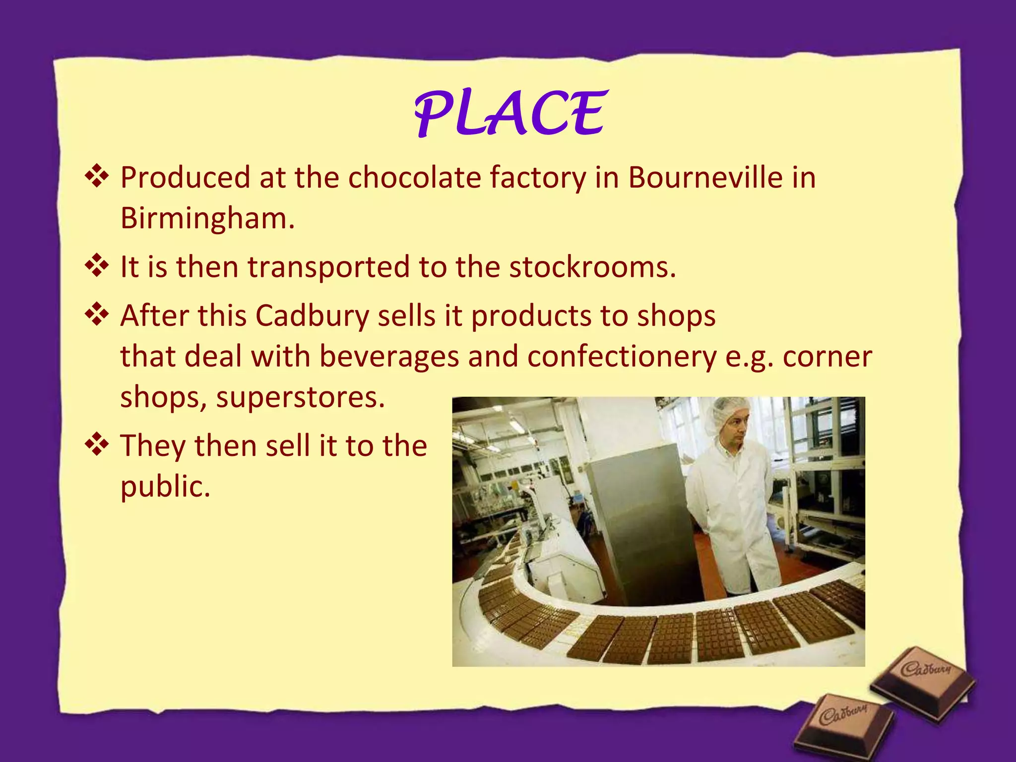PLACE
 Produced at the chocolate factory in Bourneville in
Birmingham.
 It is then transported to the stockrooms.
 After this Cadbury sells it products to shops
that deal with beverages and confectionery e.g. corner
shops, superstores.
 They then sell it to the general
public.
 