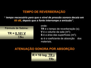 TEMPO DE REVERBERAÇÃO
“ tempo necessário para que o nível de pressão sonora decaia em
       60 dB, depois que a fonte interrompe a emissão”.

                             onde:
Fórmula de Sabine:           TR é o tempo de reverberação (s);
                             V é o volume da sala (m2);
  TR = 0,161 V               S é a área das superfícies (m2);
         ΣSα                 α é o coeficiente de absorção dos
                             materiais.

        ATENUAÇÃO SONORA POR ABSORÇÃO

                      R = 10 log TR 0
                                 TRF
 