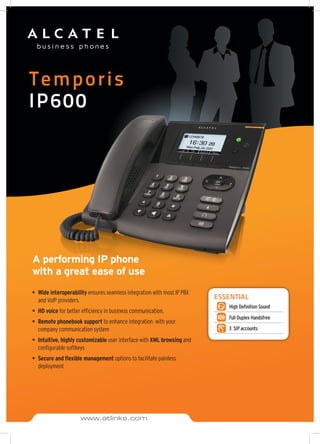 Temporis
IP600
A performing IP phone
with a great ease of use
•	 Wide interoperability ensures seamless integration with most IP PBX
and VoIP providers.
•	 HD voice for better efficiency in business communication.
•	 Remote phonebook support to enhance integration with your
company communication system
•	 Intuitive, highly customizable user interface with XML browsing and
configurable softkeys
•	 Secure and flexible management options to facilitate painless
deployment
ESSENTIAL
High Definition Sound
Full Duplex Handsfree
3 SIP accounts
www.atlinks.com
 