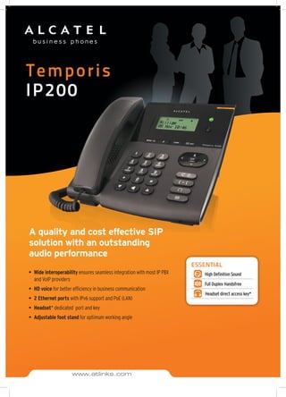 Temporis
IP200
A quality and cost effective SIP
solution with an outstanding
audio performance
•	 Wide interoperability ensures seamless integration with most IP PBX
and VoIP providers
•	 HD voice for better efficiency in business communication
•	 2 Ethernet ports with IPv6 support and PoE (LAN)
•	 Headset* dedicated port and key
•	 Adjustable foot stand for optimum working angle
ESSENTIAL
High Definition Sound
Full Duplex Handsfree
Headset direct access key*
www.atlinks.com
 