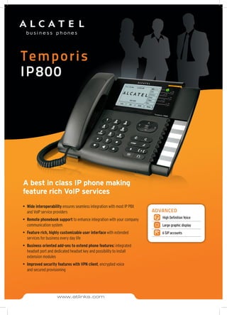 Temporis
IP800
A best in class IP phone making
feature rich VoIP services
•	 Wide interoperability ensures seamless integration with most IP PBX
and VoIP service providers
•	 Remote phonebook support to enhance integration with your company
communication system
•	 Feature rich, highly customizable user interface with extended
services for business every day life
•	 Business oriented add-ons to extend phone features: integrated
headset port and dedicated headset key and possibility to install
extension modules
•	 Improved security features with VPN client, encrypted voice
and secured provisioning
ADVANCED
High Definition Voice
Large graphic display
6 SIP accounts
www.atlinks.com
 
