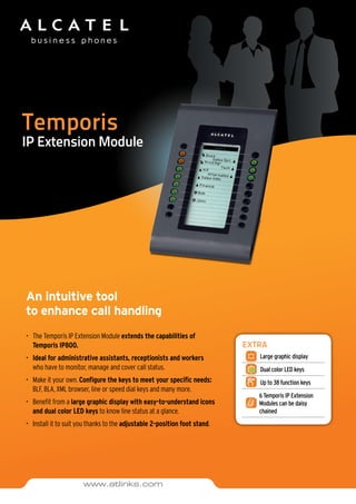 Temporis
IP Extension Module
An intuitive tool
to enhance call handling
•	 The Temporis IP Extension Module extends the capabilities of
Temporis IP800.
•	 Ideal for administrative assistants, receptionists and workers 	
who have to monitor, manage and cover call status.
•	 Make it your own. Configure the keys to meet your specific needs:
BLF, BLA, XML browser, line or speed dial keys and many more.
•	 Benefit from a large graphic display with easy-to-understand icons
and dual color LED keys to know line status at a glance.
•	 Install it to suit you thanks to the adjustable 2-position foot stand.
EXTRA
Large graphic display
Dual color LED keys
Up to 38 function keys
6 Temporis IP Extension
Modules can be daisy
chained
www.atlinks.com
 