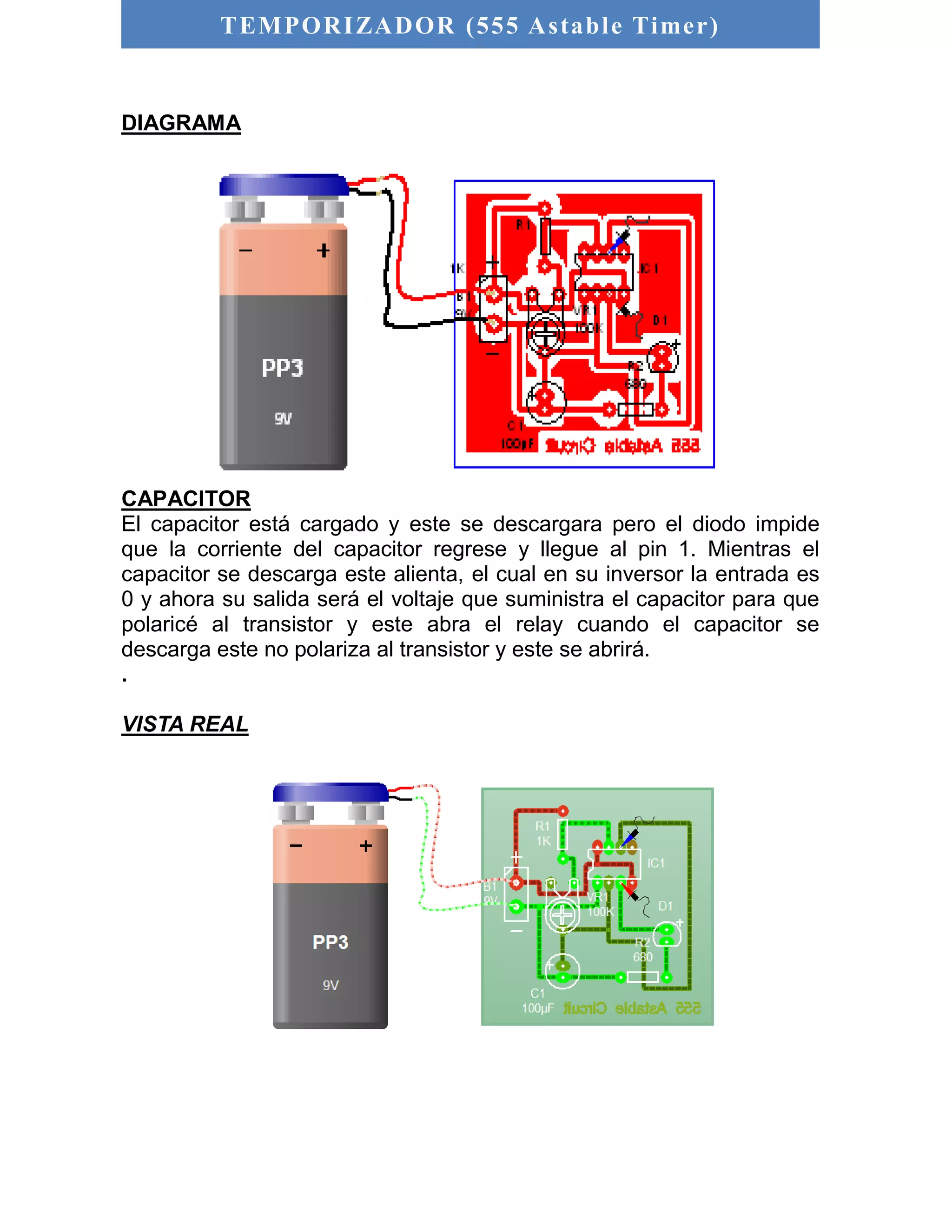 TEMPORIZADOR (555 As table Timer) 
DIAGRAMA 
CAPACITOR 
El capacitor está cargado y este se descargara pero el diodo impide 
que la corriente del capacitor regrese y llegue al pin 1. Mientras el 
capacitor se descarga este alienta, el cual en su inversor la entrada es 
0 y ahora su salida será el voltaje que suministra el capacitor para que 
polaricé al transistor y este abra el relay cuando el capacitor se 
descarga este no polariza al transistor y este se abrirá. 
. 
VISTA REAL 
 