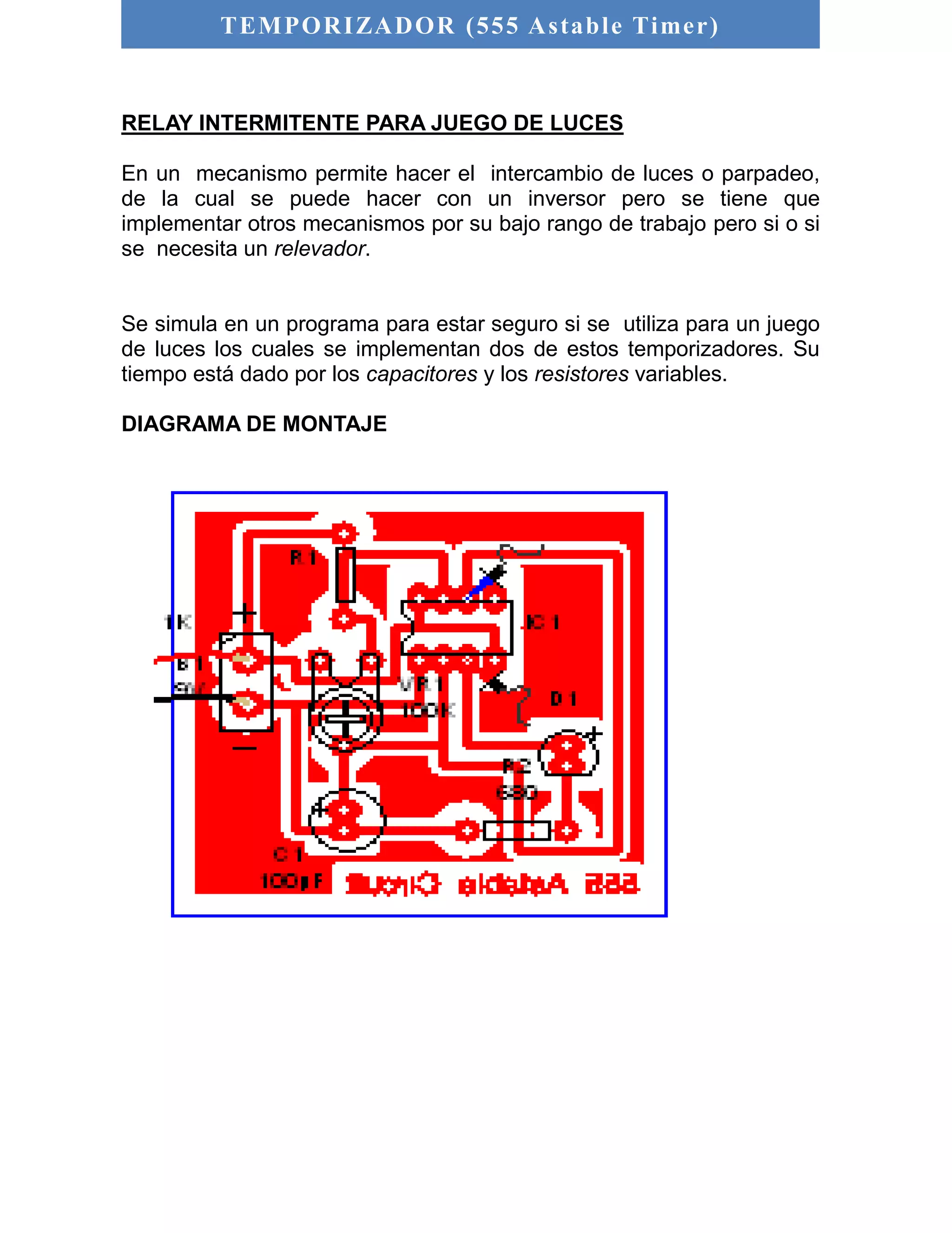 TEMPORIZADOR (555 As table Timer) 
RELAY INTERMITENTE PARA JUEGO DE LUCES 
En un mecanismo permite hacer el intercambio de luces o parpadeo, 
de la cual se puede hacer con un inversor pero se tiene que 
implementar otros mecanismos por su bajo rango de trabajo pero si o si 
se necesita un relevador. 
Se simula en un programa para estar seguro si se utiliza para un juego 
de luces los cuales se implementan dos de estos temporizadores. Su 
tiempo está dado por los capacitores y los resistores variables. 
DIAGRAMA DE MONTAJE 
 