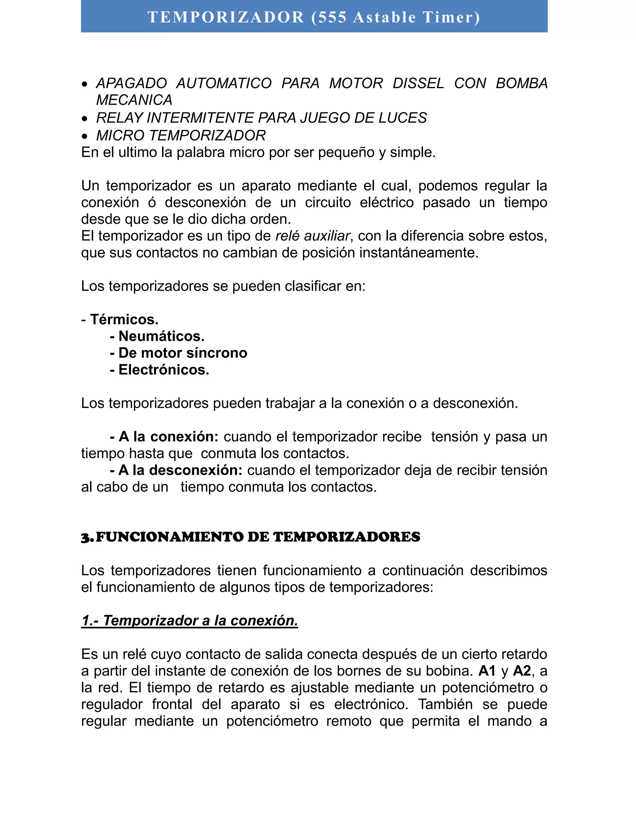 TEMPORIZADOR (555 As table Timer) 
 APAGADO AUTOMATICO PARA MOTOR DISSEL CON BOMBA 
MECANICA 
 RELAY INTERMITENTE PARA JUEGO DE LUCES 
 MICRO TEMPORIZADOR 
En el ultimo la palabra micro por ser pequeño y simple. 
Un temporizador es un aparato mediante el cual, podemos regular la 
conexión ó desconexión de un circuito eléctrico pasado un tiempo 
desde que se le dio dicha orden. 
El temporizador es un tipo de relé auxiliar, con la diferencia sobre estos, 
que sus contactos no cambian de posición instantáneamente. 
Los temporizadores se pueden clasificar en: 
- Térmicos. 
- Neumáticos. 
- De motor síncrono 
- Electrónicos. 
Los temporizadores pueden trabajar a la conexión o a desconexión. 
- A la conexión: cuando el temporizador recibe tensión y pasa un 
tiempo hasta que conmuta los contactos. 
- A la desconexión: cuando el temporizador deja de recibir tensión 
al cabo de un tiempo conmuta los contactos. 
3. FUNCIONAMIENTO DE TEMPORIZADORES 
Los temporizadores tienen funcionamiento a continuación describimos 
el funcionamiento de algunos tipos de temporizadores: 
1.- Temporizador a la conexión. 
Es un relé cuyo contacto de salida conecta después de un cierto retardo 
a partir del instante de conexión de los bornes de su bobina. A1 y A2, a 
la red. El tiempo de retardo es ajustable mediante un potenciómetro o 
regulador frontal del aparato si es electrónico. También se puede 
regular mediante un potenciómetro remoto que permita el mando a 
 