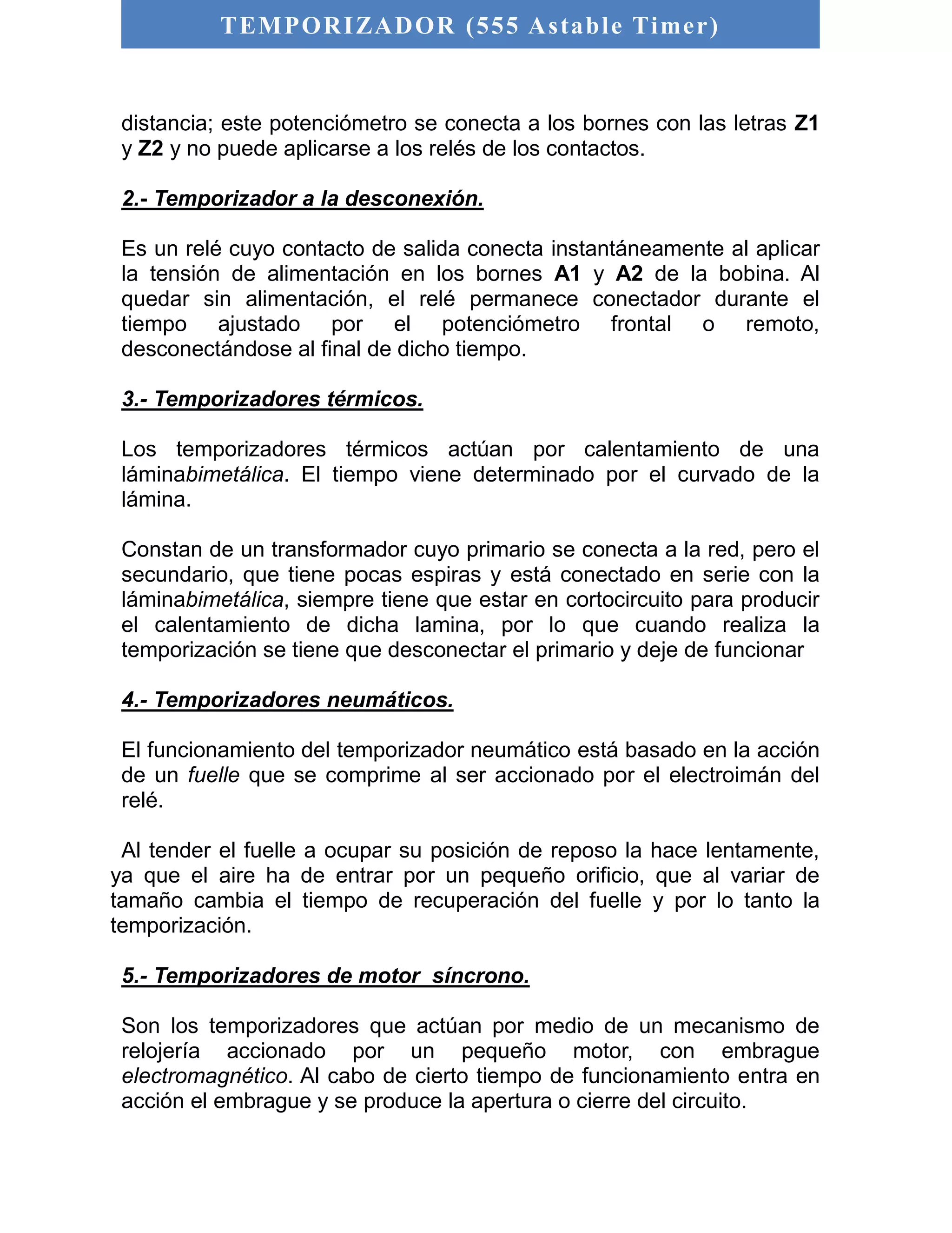TEMPORIZADOR (555 As table Timer) 
distancia; este potenciómetro se conecta a los bornes con las letras Z1 
y Z2 y no puede aplicarse a los relés de los contactos. 
2.- Temporizador a la desconexión. 
Es un relé cuyo contacto de salida conecta instantáneamente al aplicar 
la tensión de alimentación en los bornes A1 y A2 de la bobina. Al 
quedar sin alimentación, el relé permanece conectador durante el 
tiempo ajustado por el potenciómetro frontal o remoto, 
desconectándose al final de dicho tiempo. 
3.- Temporizadores térmicos. 
Los temporizadores térmicos actúan por calentamiento de una 
láminabimetálica. El tiempo viene determinado por el curvado de la 
lámina. 
Constan de un transformador cuyo primario se conecta a la red, pero el 
secundario, que tiene pocas espiras y está conectado en serie con la 
láminabimetálica, siempre tiene que estar en cortocircuito para producir 
el calentamiento de dicha lamina, por lo que cuando realiza la 
temporización se tiene que desconectar el primario y deje de funcionar 
4.- Temporizadores neumáticos. 
El funcionamiento del temporizador neumático está basado en la acción 
de un fuelle que se comprime al ser accionado por el electroimán del 
relé. 
Al tender el fuelle a ocupar su posición de reposo la hace lentamente, 
ya que el aire ha de entrar por un pequeño orificio, que al variar de 
tamaño cambia el tiempo de recuperación del fuelle y por lo tanto la 
temporización. 
5.- Temporizadores de motor síncrono. 
Son los temporizadores que actúan por medio de un mecanismo de 
relojería accionado por un pequeño motor, con embrague 
electromagnético. Al cabo de cierto tiempo de funcionamiento entra en 
acción el embrague y se produce la apertura o cierre del circuito. 
 