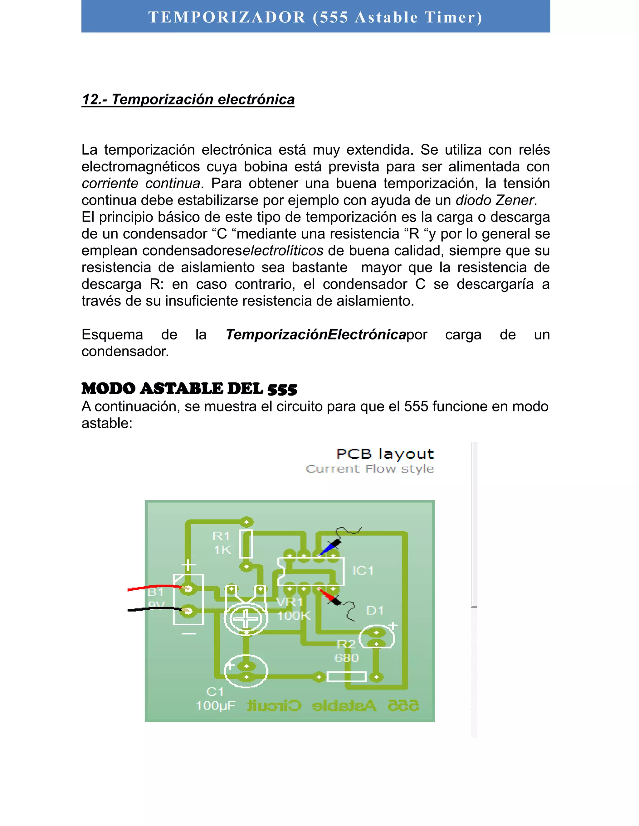 TEMPORIZADOR (555 As table Timer) 
12.- Temporización electrónica 
La temporización electrónica está muy extendida. Se utiliza con relés 
electromagnéticos cuya bobina está prevista para ser alimentada con 
corriente continua. Para obtener una buena temporización, la tensión 
continua debe estabilizarse por ejemplo con ayuda de un diodo Zener. 
El principio básico de este tipo de temporización es la carga o descarga 
de un condensador “C “mediante una resistencia “R “y por lo general se 
emplean condensadoreselectrolíticos de buena calidad, siempre que su 
resistencia de aislamiento sea bastante mayor que la resistencia de 
descarga R: en caso contrario, el condensador C se descargaría a 
través de su insuficiente resistencia de aislamiento. 
Esquema de la TemporizaciónElectrónicapor carga de un 
condensador. 
MODO ASTABLE DEL 555 
A continuación, se muestra el circuito para que el 555 funcione en modo 
astable: 
 