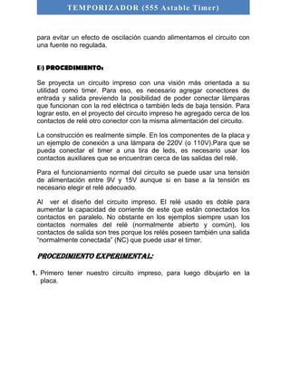 TEMPORIZADOR (555 As table Timer) 
para evitar un efecto de oscilación cuando alimentamos el circuito con 
una fuente no regulada. 
B) PROCEDIMIENTO: 
Se proyecta un circuito impreso con una visión más orientada a su 
utilidad como timer. Para eso, es necesario agregar conectores de 
entrada y salida previendo la posibilidad de poder conectar lámparas 
que funcionan con la red eléctrica o también leds de baja tensión. Para 
lograr esto, en el proyecto del circuito impreso he agregado cerca de los 
contactos de relé otro conector con la misma alimentación del circuito. 
La construcción es realmente simple. En los componentes de la placa y 
un ejemplo de conexión a una lámpara de 220V (o 110V).Para que se 
pueda conectar el timer a una tira de leds, es necesario usar los 
contactos auxiliares que se encuentran cerca de las salidas del relé. 
Para el funcionamiento normal del circuito se puede usar una tensión 
de alimentación entre 9V y 15V aunque si en base a la tensión es 
necesario elegir el relé adecuado. 
Al ver el diseño del circuito impreso. El relé usado es doble para 
aumentar la capacidad de corriente de este que están conectados los 
contactos en paralelo. No obstante en los ejemplos siempre usan los 
contactos normales del relé (normalmente abierto y común), los 
contactos de salida son tres porque los relés poseen también una salida 
“normalmente conectada” (NC) que puede usar el timer. 
Procedimiento experimental: 
1. Primero tener nuestro circuito impreso, para luego dibujarlo en la 
placa. 
 
