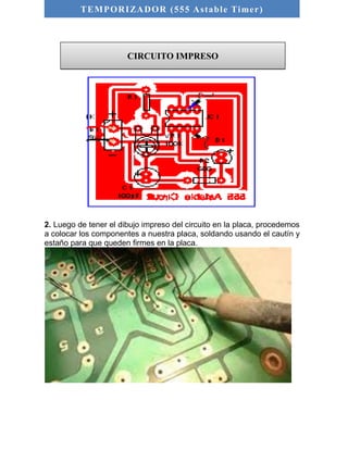 TEMPORIZADOR (555 As table Timer) 
CIRCUITO IMPRESO 
2. Luego de tener el dibujo impreso del circuito en la placa, procedemos 
a colocar los componentes a nuestra placa, soldando usando el cautín y 
estaño para que queden firmes en la placa. 
 