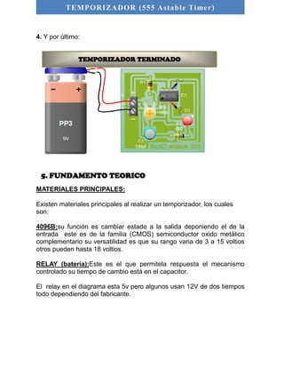 TEMPORIZADOR (555 As table Timer) 
4. Y por último: 
TEMPORIZADOR TERMINADO 
5. FUNDAMENTO TEORICO 
MATERIALES PRINCIPALES: 
Existen materiales principales al realizar un temporizador, los cuales 
son: 
4096B:su función es cambiar estado a la salida deponiendo el de la 
entrada este es de la familia (CMOS) semiconductor oxido metálico 
complementario su versatilidad es que su rango varia de 3 a 15 voltios 
otros pueden hasta 18 voltios. 
RELAY (batería):Este es el que permitela respuesta el mecanismo 
controlado su tiempo de cambio está en el capacitor. 
El relay en el diagrama esta 5v pero algunos usan 12V de dos tiempos 
todo dependiendo del fabricante. 
 