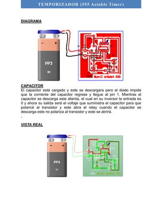 TEMPORIZADOR (555 As table Timer) 
DIAGRAMA 
CAPACITOR 
El capacitor está cargado y este se descargara pero el diodo impide 
que la corriente del capacitor regrese y llegue al pin 1. Mientras el 
capacitor se descarga este alienta, el cual en su inversor la entrada es 
0 y ahora su salida será el voltaje que suministra el capacitor para que 
polaricé al transistor y este abra el relay cuando el capacitor se 
descarga este no polariza al transistor y este se abrirá. 
. 
VISTA REAL 
 
